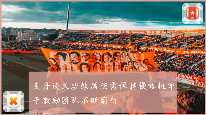 麦丹谈文班缺席仍需保持侵略性华子激励团队不断前行