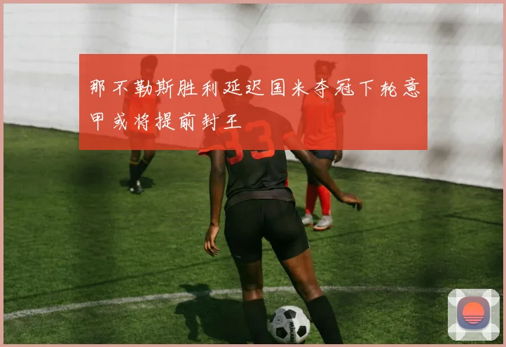 那不勒斯胜利延迟国米夺冠下轮意甲或将提前封王