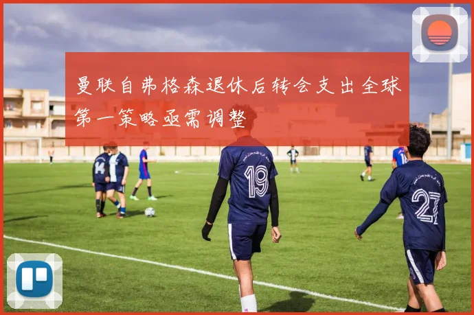 曼联自弗格森退休后转会支出全球第一策略亟需调整