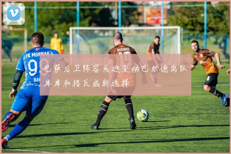 巴萨后卫阵容或迎变动巴尔德离队库库和格瓦成新选择
