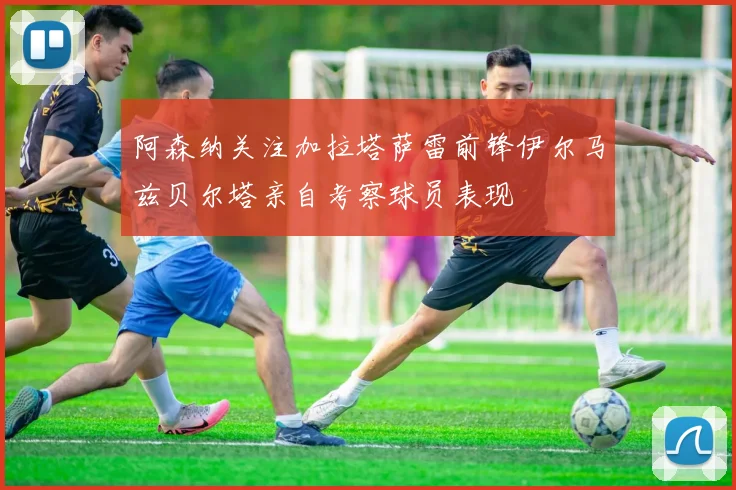 阿森纳关注加拉塔萨雷前锋伊尔马兹贝尔塔亲自考察球员表现