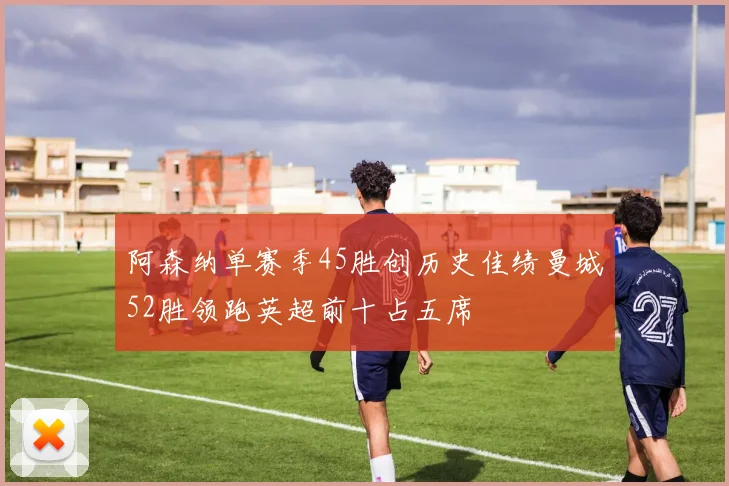 阿森纳单赛季45胜创历史佳绩曼城52胜领跑英超前十占五席