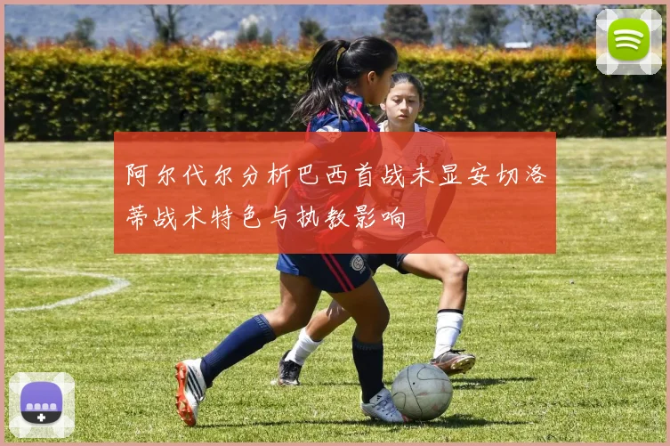 阿尔代尔分析巴西首战未显安切洛蒂战术特色与执教影响
