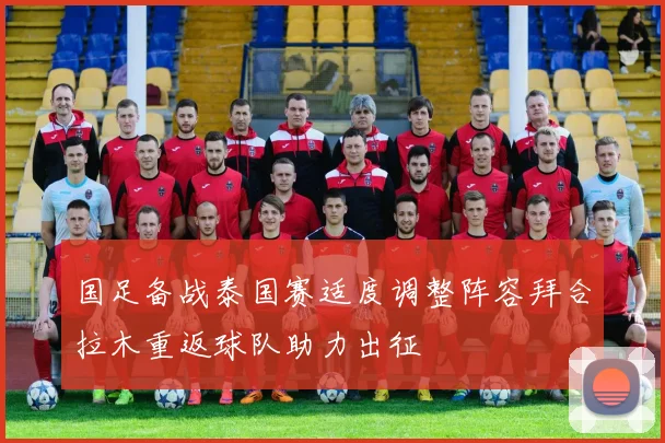 国足备战泰国赛适度调整阵容拜合拉木重返球队助力出征