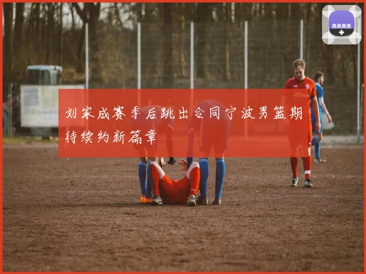 刘家成赛季后跳出合同宁波男篮期待续约新篇章