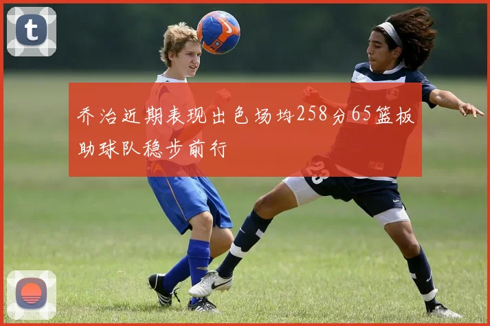 乔治近期表现出色场均258分65篮板助球队稳步前行