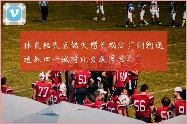 林良铭失点错失帽子戏法广州豹迅速扳回一城将比分改写为2-1
