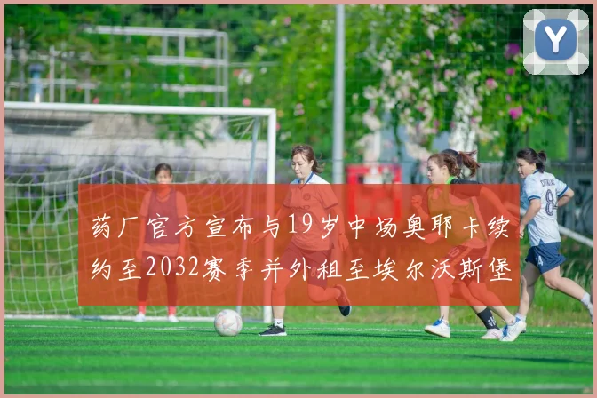 药厂官方宣布与19岁中场奥耶卡续约至2032赛季并外租至埃尔沃斯堡