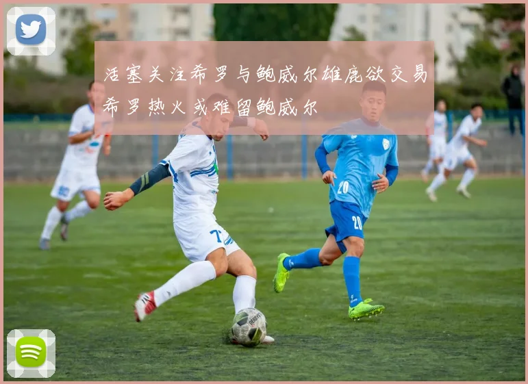 活塞关注希罗与鲍威尔雄鹿欲交易希罗热火或难留鲍威尔