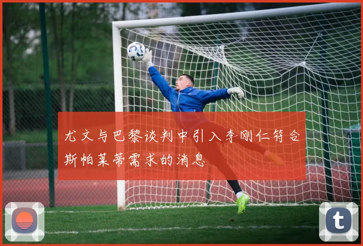 尤文与巴黎谈判中引入李刚仁符合斯帕莱蒂需求的消息