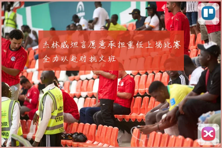 杰林威坦言愿意承担重任上场比赛全力以赴对抗文班