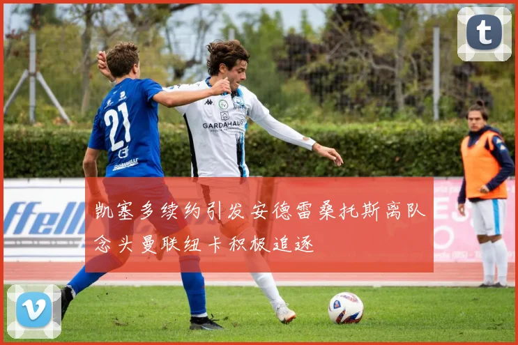 凯塞多续约引发安德雷桑托斯离队念头曼联纽卡积极追逐
