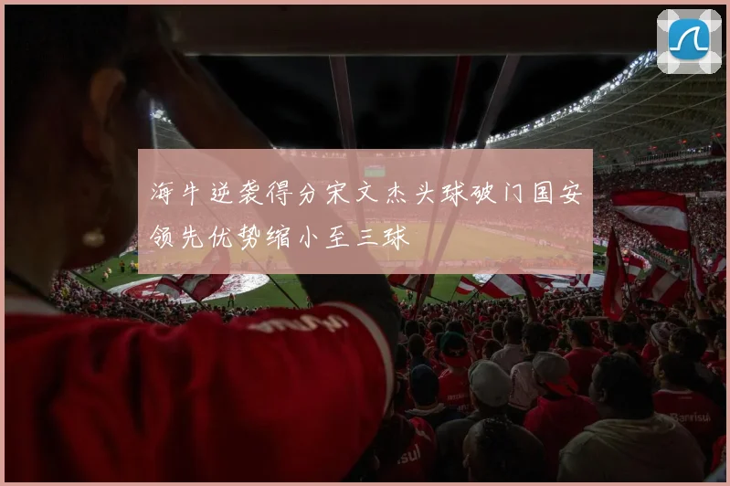 海牛逆袭得分宋文杰头球破门国安领先优势缩小至三球