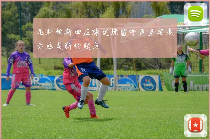 尼科帕斯回应球迷挽留呼声坚定表示这是新的起点