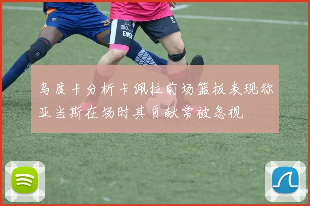 乌度卡分析卡佩拉前场篮板表现称亚当斯在场时其贡献常被忽视