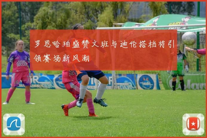 罗恩哈珀盛赞文班与迪伦搭档将引领赛场新风潮