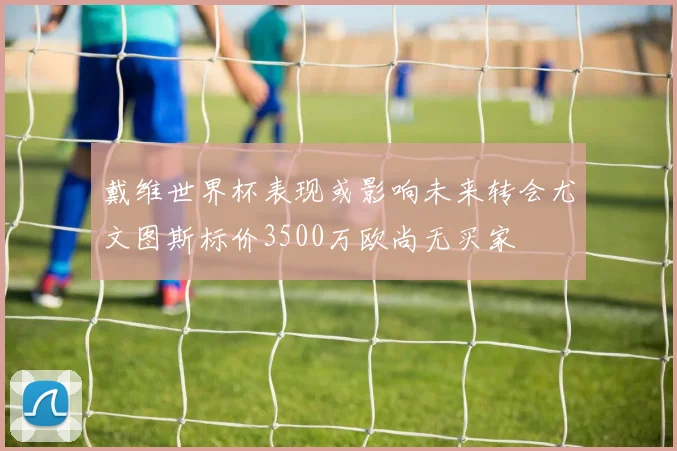 戴维世界杯表现或影响未来转会尤文图斯标价3500万欧尚无买家