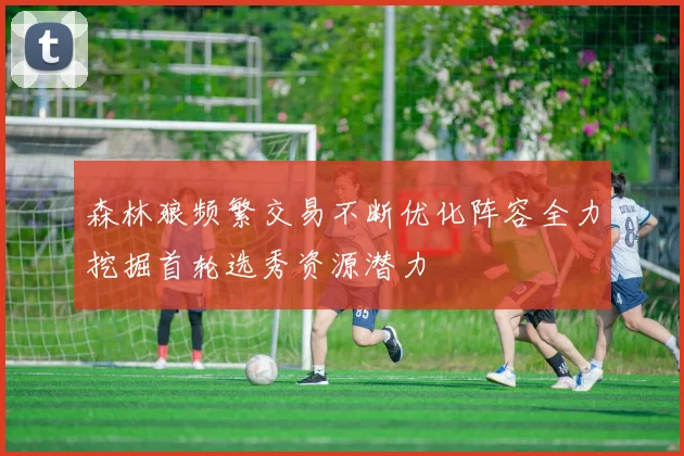 森林狼频繁交易不断优化阵容全力挖掘首轮选秀资源潜力