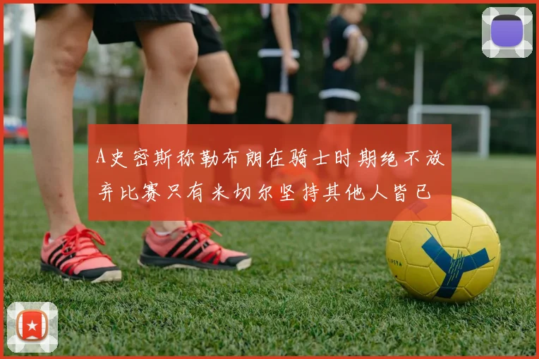 A史密斯称勒布朗在骑士时期绝不放弃比赛只有米切尔坚持其他人皆已放弃