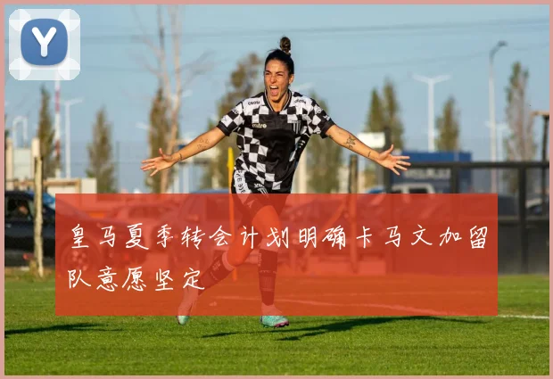 皇马夏季转会计划明确卡马文加留队意愿坚定