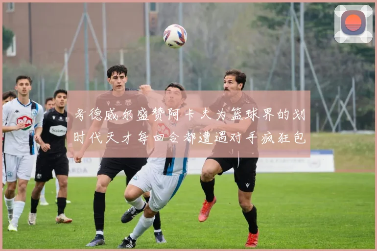 考德威尔盛赞阿卡夫为篮球界的划时代天才每回合都遭遇对手疯狂包夹挑战