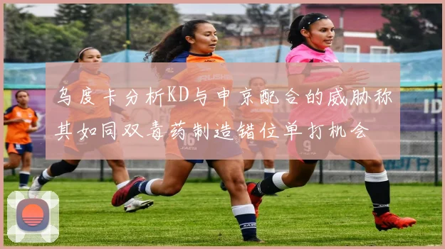乌度卡分析KD与申京配合的威胁称其如同双毒药制造错位单打机会