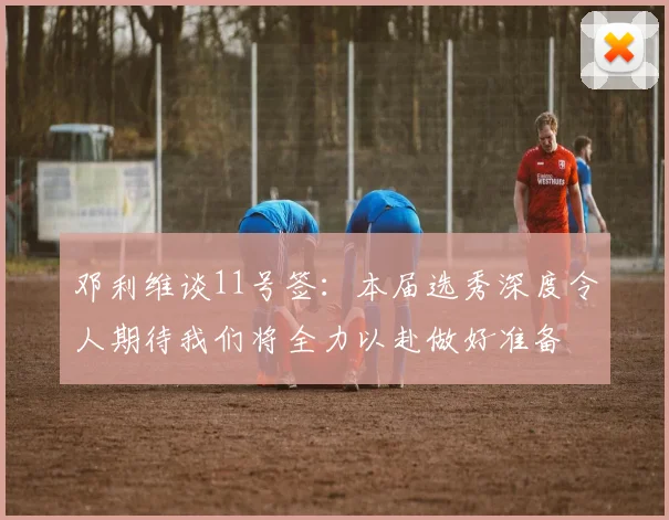 邓利维谈11号签：本届选秀深度令人期待我们将全力以赴做好准备