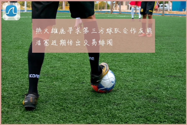 热火雄鹿寻求第三方球队合作灰熊活塞近期传出交易绯闻